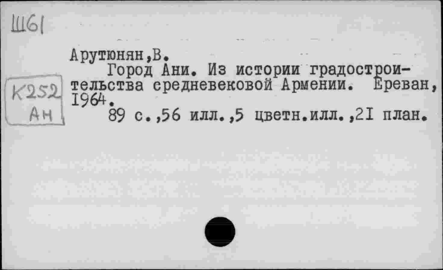 ﻿Ш|
Ан
Арутюнян,В.
Город Ани. Из истории градостроительства средневековой Армении. Ереван 1964.
89 с.,56 илл. ,5 цветн.илл.,21 план.